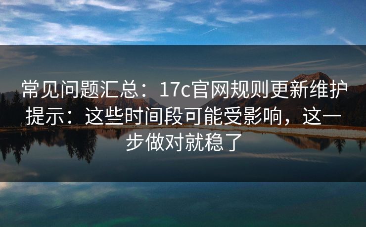 常见问题汇总：17c官网规则更新维护提示：这些时间段可能受影响，这一步做对就稳了