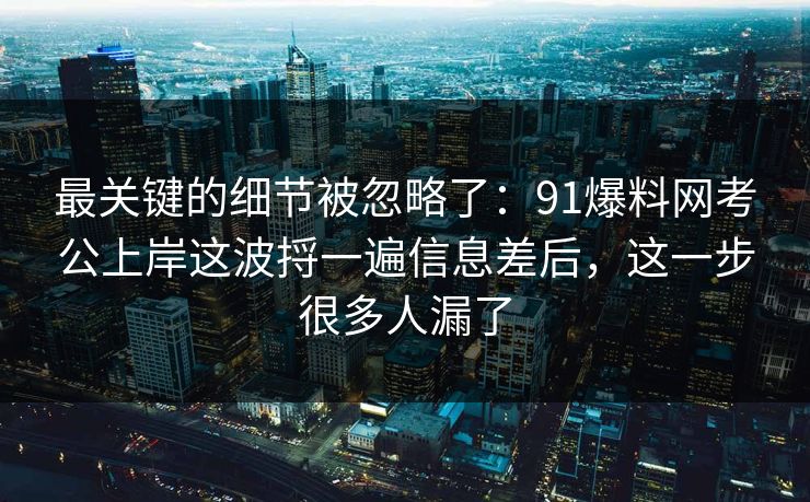最关键的细节被忽略了：91爆料网考公上岸这波捋一遍信息差后，这一步很多人漏了