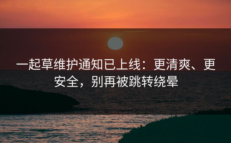 一起草维护通知已上线：更清爽、更安全，别再被跳转绕晕