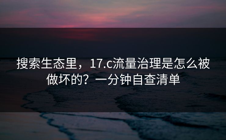 搜索生态里，17.c流量治理是怎么被做坏的？一分钟自查清单