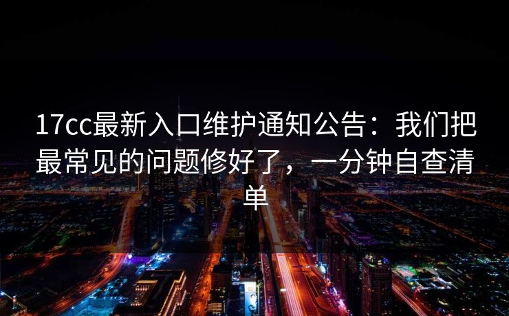 17cc最新入口维护通知公告：我们把最常见的问题修好了，一分钟自查清单