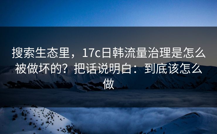 搜索生态里，17c日韩流量治理是怎么被做坏的？把话说明白：到底该怎么做