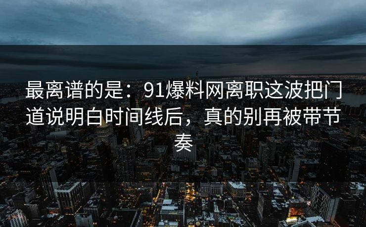 最离谱的是：91爆料网离职这波把门道说明白时间线后，真的别再被带节奏
