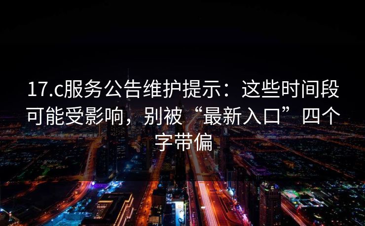 17.c服务公告维护提示：这些时间段可能受影响，别被“最新入口”四个字带偏