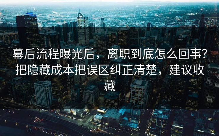 幕后流程曝光后，离职到底怎么回事？把隐藏成本把误区纠正清楚，建议收藏