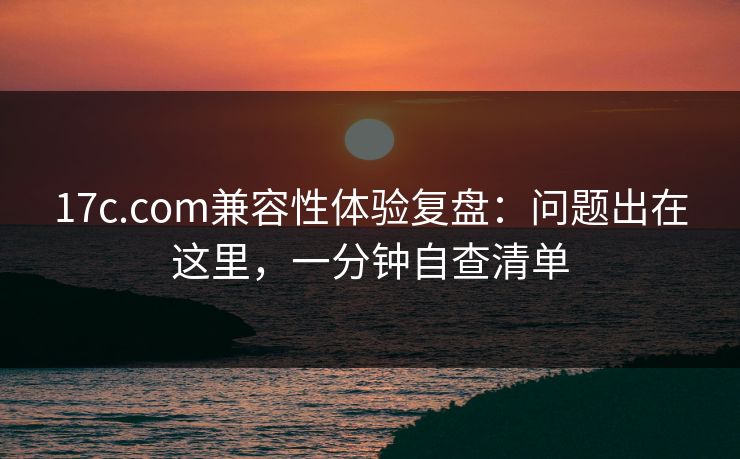 17c.com兼容性体验复盘：问题出在这里，一分钟自查清单