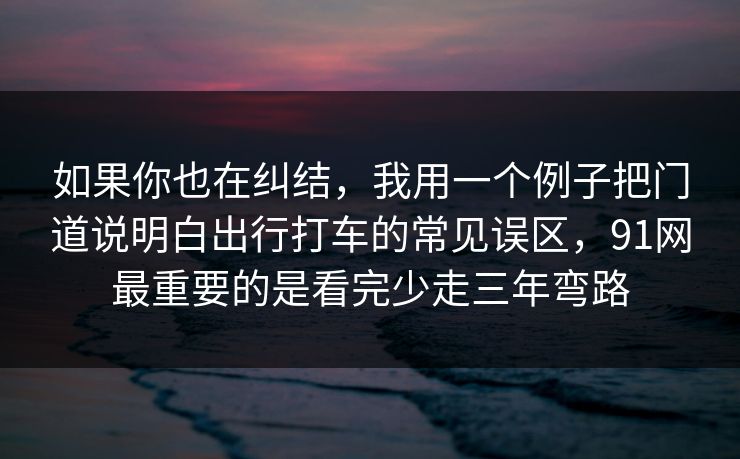 如果你也在纠结，我用一个例子把门道说明白出行打车的常见误区，91网最重要的是看完少走三年弯路