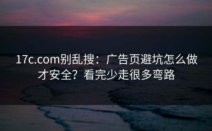 17c.com别乱搜：广告页避坑怎么做才安全？看完少走很多弯路