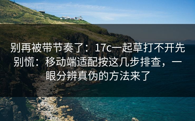 别再被带节奏了：17c一起草打不开先别慌：移动端适配按这几步排查，一眼分辨真伪的方法来了