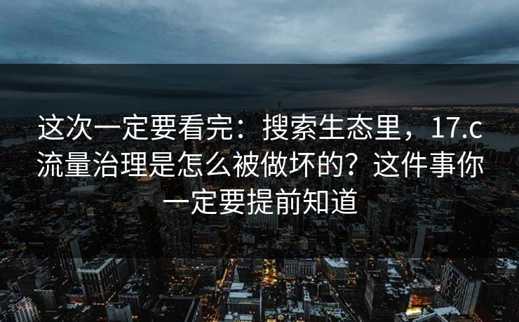 这次一定要看完：搜索生态里，17.c流量治理是怎么被做坏的？这件事你一定要提前知道