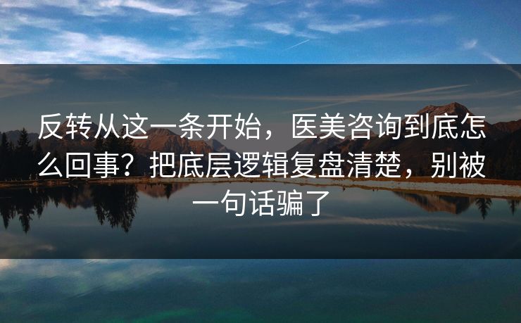 反转从这一条开始，医美咨询到底怎么回事？把底层逻辑复盘清楚，别被一句话骗了