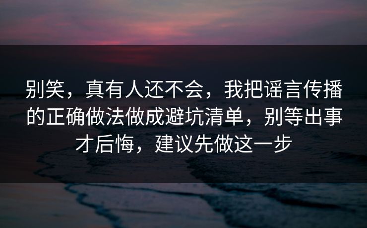 别笑，真有人还不会，我把谣言传播的正确做法做成避坑清单，别等出事才后悔，建议先做这一步