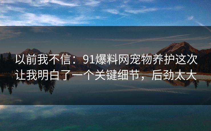 以前我不信：91爆料网宠物养护这次让我明白了一个关键细节，后劲太大