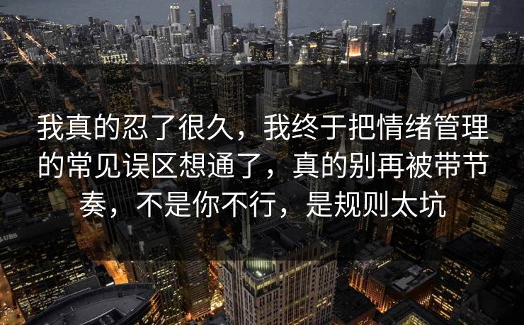 我真的忍了很久，我终于把情绪管理的常见误区想通了，真的别再被带节奏，不是你不行，是规则太坑