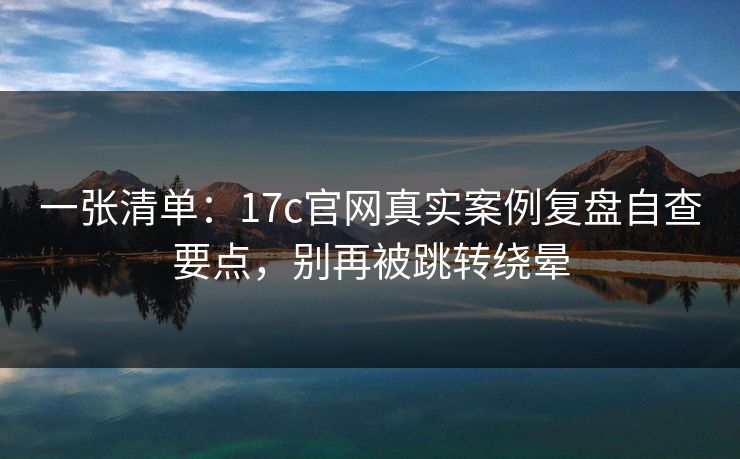 一张清单：17c官网真实案例复盘自查要点，别再被跳转绕晕