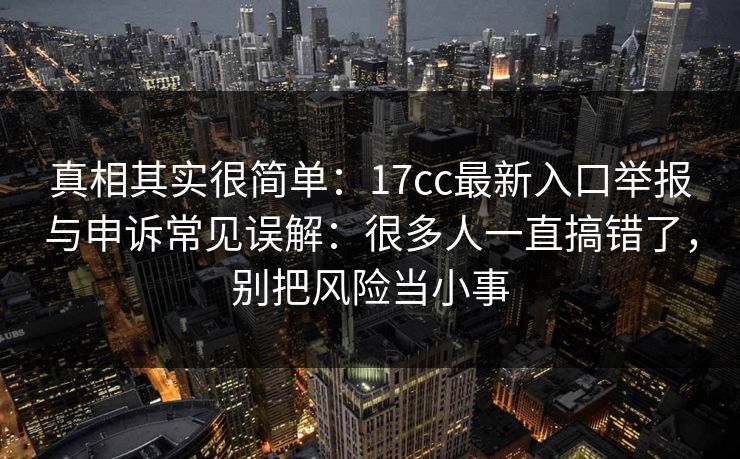 真相其实很简单：17cc最新入口举报与申诉常见误解：很多人一直搞错了，别把风险当小事