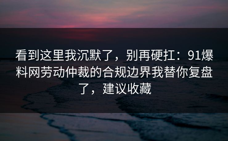看到这里我沉默了，别再硬扛：91爆料网劳动仲裁的合规边界我替你复盘了，建议收藏