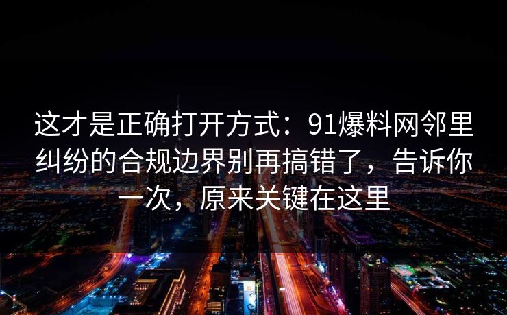 这才是正确打开方式：91爆料网邻里纠纷的合规边界别再搞错了，告诉你一次，原来关键在这里
