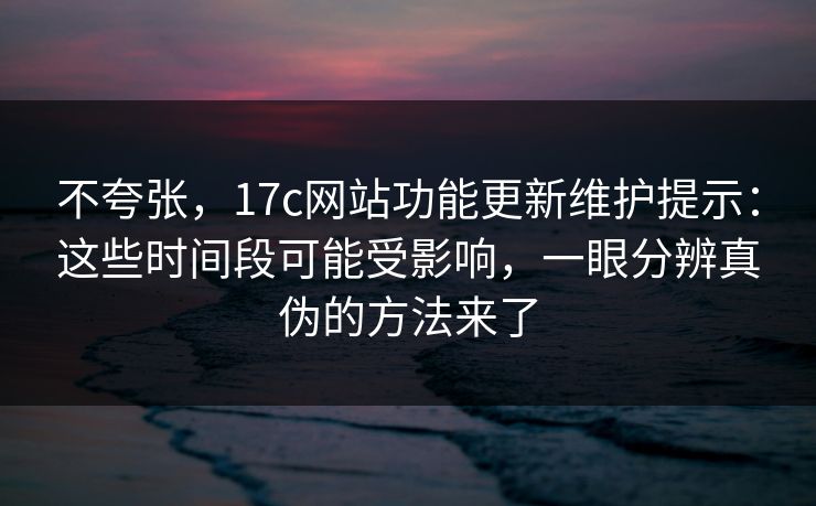 不夸张，17c网站功能更新维护提示：这些时间段可能受影响，一眼分辨真伪的方法来了