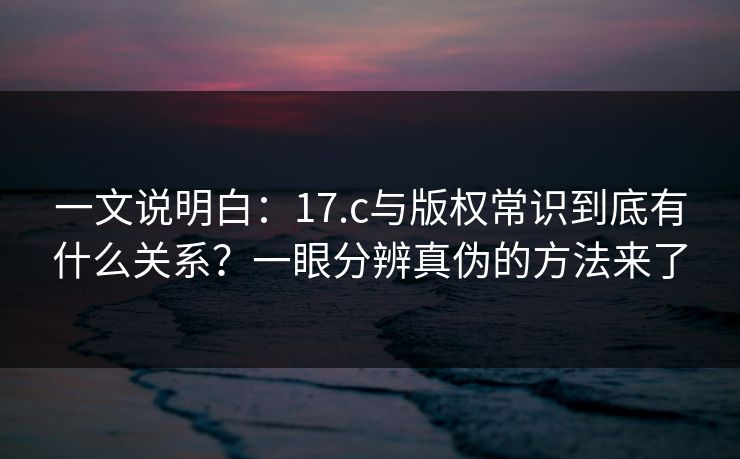 一文说明白：17.c与版权常识到底有什么关系？一眼分辨真伪的方法来了