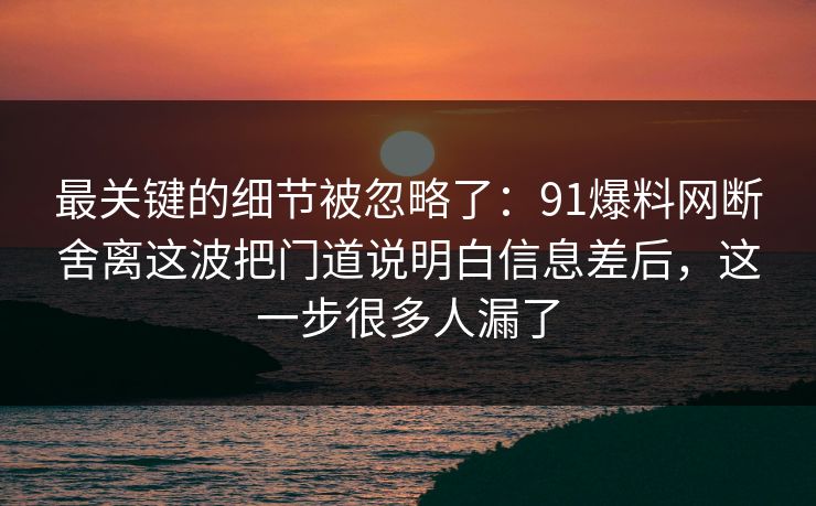 最关键的细节被忽略了：91爆料网断舍离这波把门道说明白信息差后，这一步很多人漏了