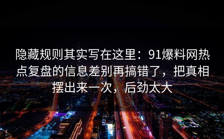 隐藏规则其实写在这里：91爆料网热点复盘的信息差别再搞错了，把真相摆出来一次，后劲太大
