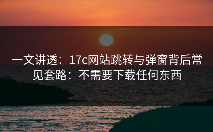 一文讲透：17c网站跳转与弹窗背后常见套路：不需要下载任何东西