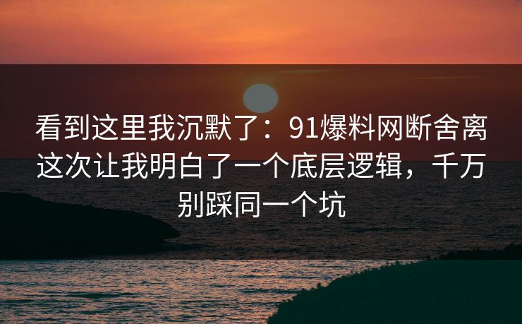 看到这里我沉默了：91爆料网断舍离这次让我明白了一个底层逻辑，千万别踩同一个坑