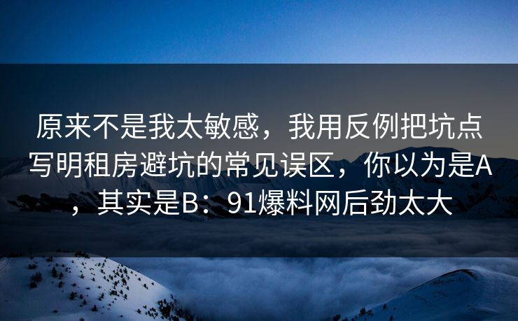 原来不是我太敏感，我用反例把坑点写明租房避坑的常见误区，你以为是A，其实是B：91爆料网后劲太大