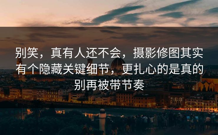 别笑，真有人还不会，摄影修图其实有个隐藏关键细节，更扎心的是真的别再被带节奏