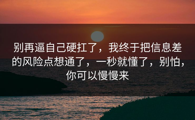 别再逼自己硬扛了，我终于把信息差的风险点想通了，一秒就懂了，别怕，你可以慢慢来