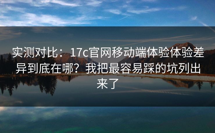 实测对比：17c官网移动端体验体验差异到底在哪？我把最容易踩的坑列出来了