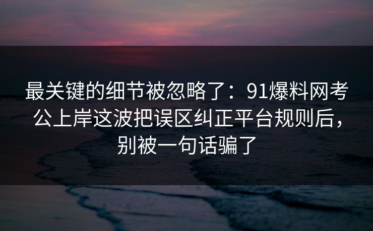 最关键的细节被忽略了:91爆料网考公上岸这波把误区纠正平台规则后,别被一句话骗了 最关键的细节被忽略了:91爆料网考公上岸这波把误区纠正平台规则后,别被一句话骗了