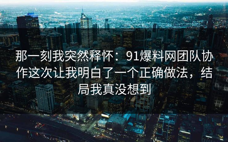 那一刻我突然释怀:91爆料网团队协作这次让我明白了一个正确做法,结局我真没想到 那一刻我突然释怀:91爆料网团队协作这次让我明白了一个正确做法,结局我真没想到