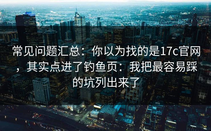 常见问题汇总:你以为找的是17c官网,其实点进了钓鱼页:我把最容易踩的坑列出来了 常见问题汇总:你以为找的是17c官网,其实点进了钓鱼页:我把最容易踩的坑列出来了