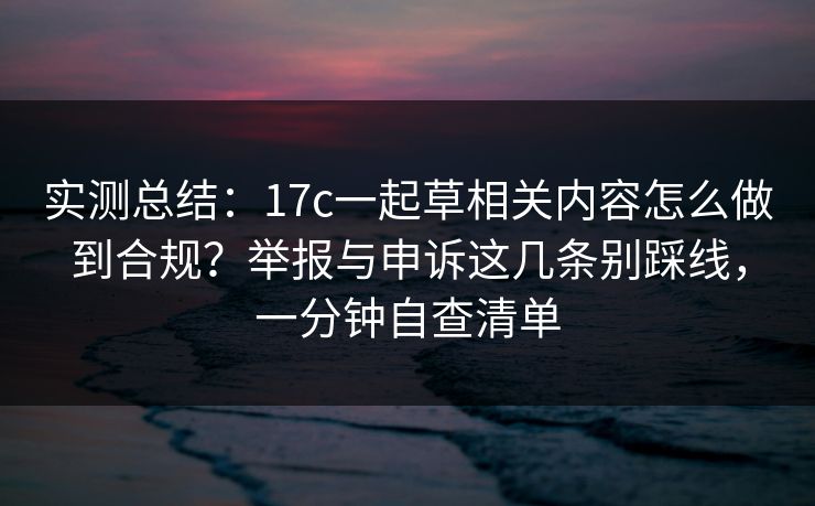 实测总结:17c一起草相关内容怎么做到合规?举报与申诉这几条别踩线,一分钟自查清单 实测总结:17c一起草相关内容怎么做到合规?举报与申诉这几条别踩线,一分钟自查清单