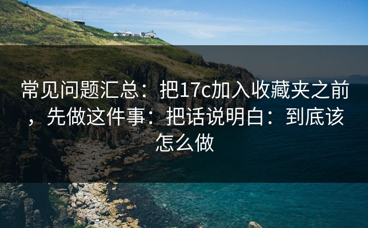 常见问题汇总:把17c加入收藏夹之前,先做这件事:把话说明白:到底该怎么做 常见问题汇总:把17c加入收藏夹之前,先做这件事:把话说明白:到底该怎么做