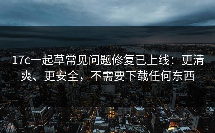 17c一起草常见问题修复已上线：更清爽、更安全，不需要下载任何东西