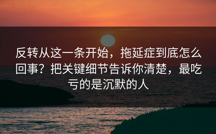 反转从这一条开始,拖延症到底怎么回事?把关键细节告诉你清楚,最吃亏的是沉默的人 反转从这一条开始,拖延症到底怎么回事?把关键细节告诉你清楚,最吃亏的是沉默的人