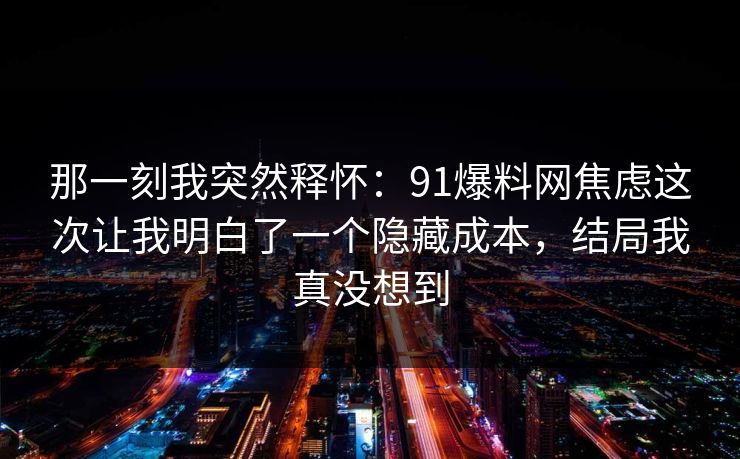 那一刻我突然释怀:91爆料网焦虑这次让我明白了一个隐藏成本,结局我真没想到 那一刻我突然释怀:91爆料网焦虑这次让我明白了一个隐藏成本,结局我真没想到