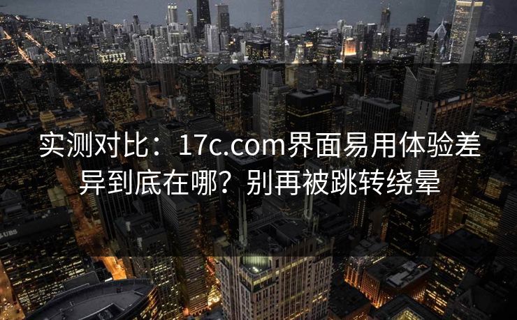 实测对比:17c.com界面易用体验差异到底在哪?别再被跳转绕晕 实测对比:17c.com界面易用体验差异到底在哪?别再被跳转绕晕