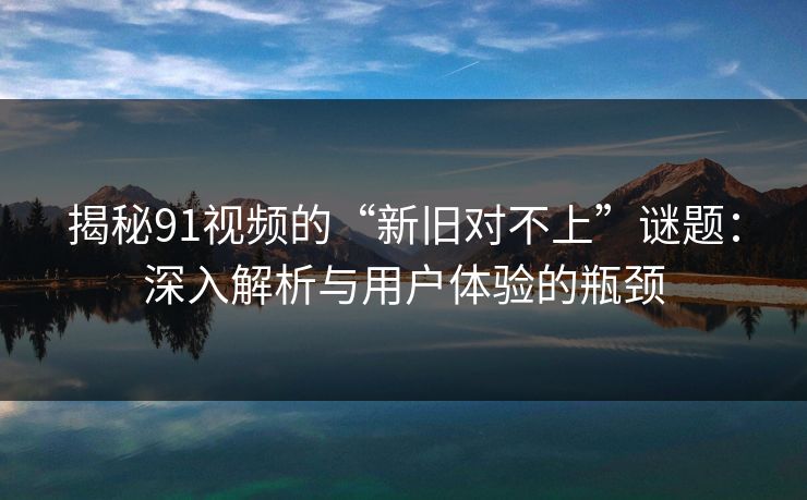 揭秘91视频的“新旧对不上”谜题:深入解析与用户体验的瓶颈 揭秘91视频的“新旧对不上”谜题:深入解析与用户体验的瓶颈