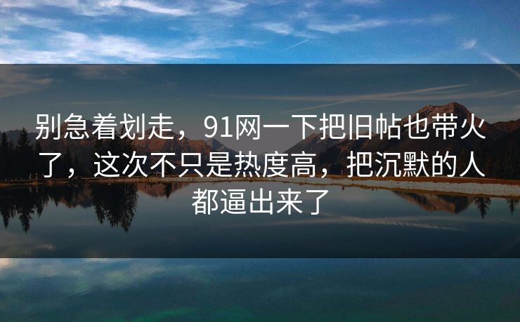 别急着划走,91网一下把旧帖也带火了,这次不只是热度高,把沉默的人都逼出来了 别急着划走,91网一下把旧帖也带火了,这次不只是热度高,把沉默的人都逼出来了
