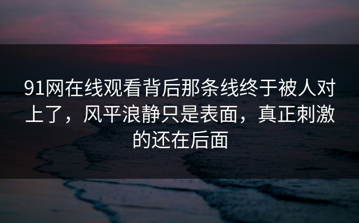 91网在线观看背后那条线终于被人对上了,风平浪静只是表面,真正刺激的还在后面 91网在线观看背后那条线终于被人对上了,风平浪静只是表面,真正刺激的还在后面